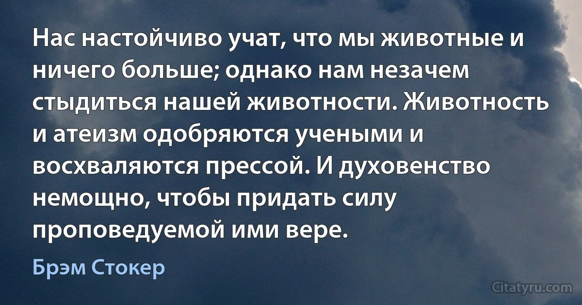 Нас настойчиво учат, что мы животные и ничего больше; однако нам незачем стыдиться нашей животности. Животность и атеизм одобряются учеными и восхваляются прессой. И духовенство немощно, чтобы придать силу проповедуемой ими вере. (Брэм Стокер)