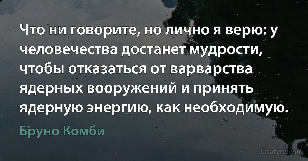 Что ни говорите, но лично я верю: у человечества достанет мудрости, чтобы отказаться от варварства ядерных вооружений и принять ядерную энергию, как необходимую. (Бруно Комби)