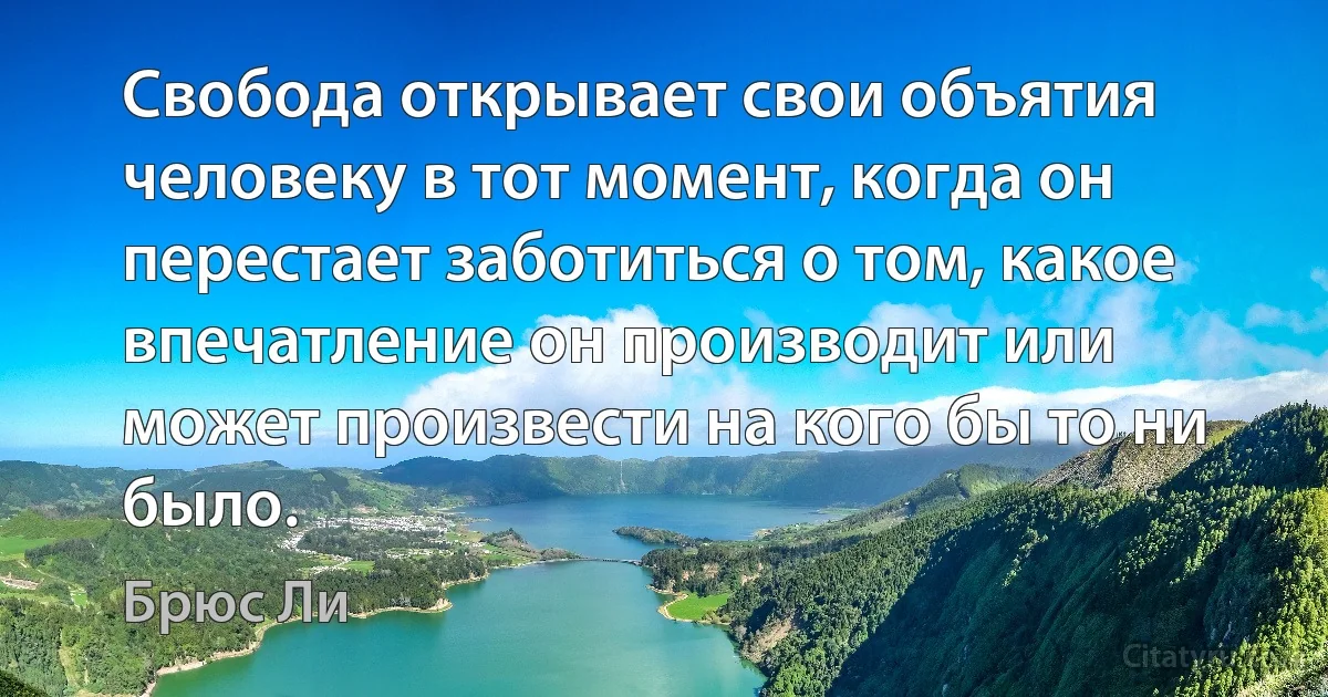 Свобода открывает свои объятия человеку в тот момент, когда он перестает заботиться о том, какое впечатление он производит или может произвести на кого бы то ни было. (Брюс Ли)