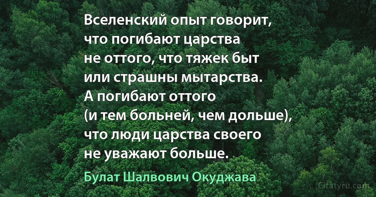 Вселенский опыт говорит, 
что погибают царства
не оттого, что тяжек быт
или страшны мытарства.
А погибают оттого
(и тем больней, чем дольше),
что люди царства своего
не уважают больше. (Булат Шалвович Окуджава)