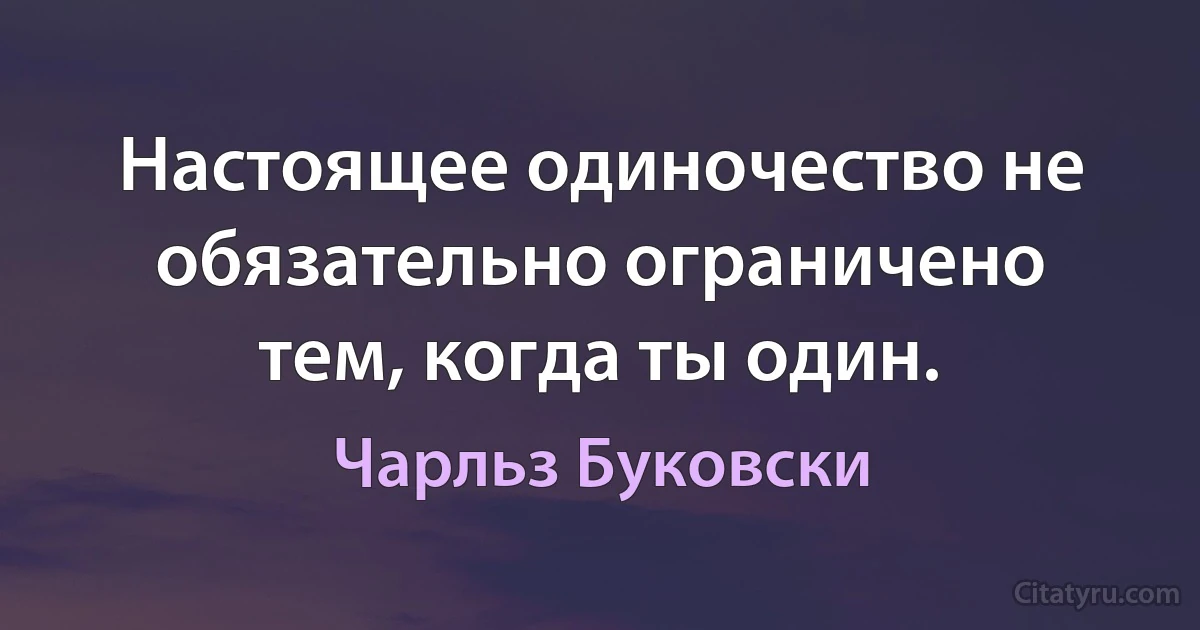 Настоящее одиночество не обязательно ограничено тем, когда ты один. (Чарльз Буковски)