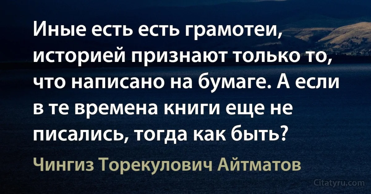 Иные есть есть грамотеи, историей признают только то, что написано на бумаге. А если в те времена книги еще не писались, тогда как быть? (Чингиз Торекулович Айтматов)