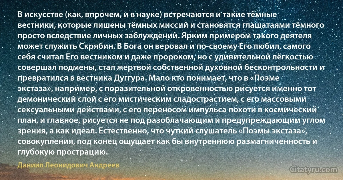 В искусстве (как, впрочем, и в науке) встречаются и такие тёмные вестники, которые лишены тёмных миссий и становятся глашатаями тёмного просто вследствие личных заблуждений. Ярким примером такого деятеля может служить Скрябин. В Бога он веровал и по-своему Его любил, самого себя считал Его вестником и даже пророком, но с удивительной лёгкостью совершал подмены, стал жертвой собственной духовной бесконтрольности и превратился в вестника Дуггура. Мало кто понимает, что в «Поэме экстаза», например, с поразительной откровенностью рисуется именно тот демонический слой с его мистическим сладострастием, с его массовыми сексуальными действами, с его переносом импульса похоти в космический план, и главное, рисуется не под разоблачающим и предупреждающим углом зрения, а как идеал. Естественно, что чуткий слушатель «Поэмы экстаза», совокупления, под конец ощущает как бы внутреннюю размагниченность и глубокую прострацию. (Даниил Леонидович Андреев)