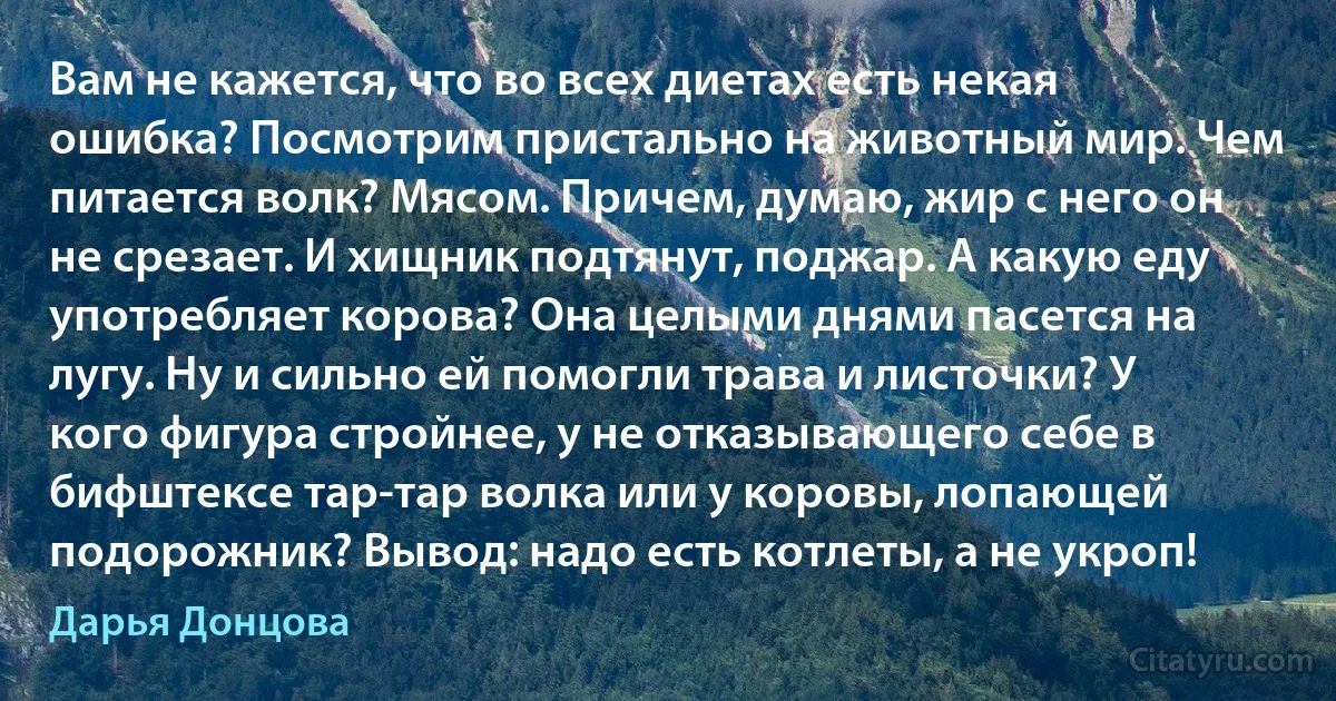 Вам не кажется, что во всех диетах есть некая ошибка? Посмотрим пристально на животный мир. Чем питается волк? Мясом. Причем, думаю, жир с него он не срезает. И хищник подтянут, поджар. А какую еду употребляет корова? Она целыми днями пасется на лугу. Ну и сильно ей помогли трава и листочки? У кого фигура стройнее, у не отказывающего себе в бифштексе тар-тар волка или у коровы, лопающей подорожник? Вывод: надо есть котлеты, а не укроп! (Дарья Донцова)