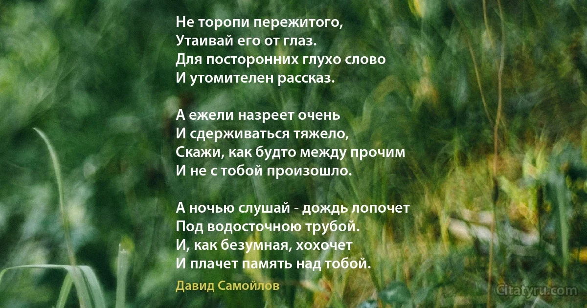 Не торопи пережитого,
Утаивай его от глаз.
Для посторонних глухо слово
И утомителен рассказ.

А ежели назреет очень
И сдерживаться тяжело,
Скажи, как будто между прочим
И не с тобой произошло.

А ночью слушай - дождь лопочет
Под водосточною трубой.
И, как безумная, хохочет
И плачет память над тобой. (Давид Самойлов)