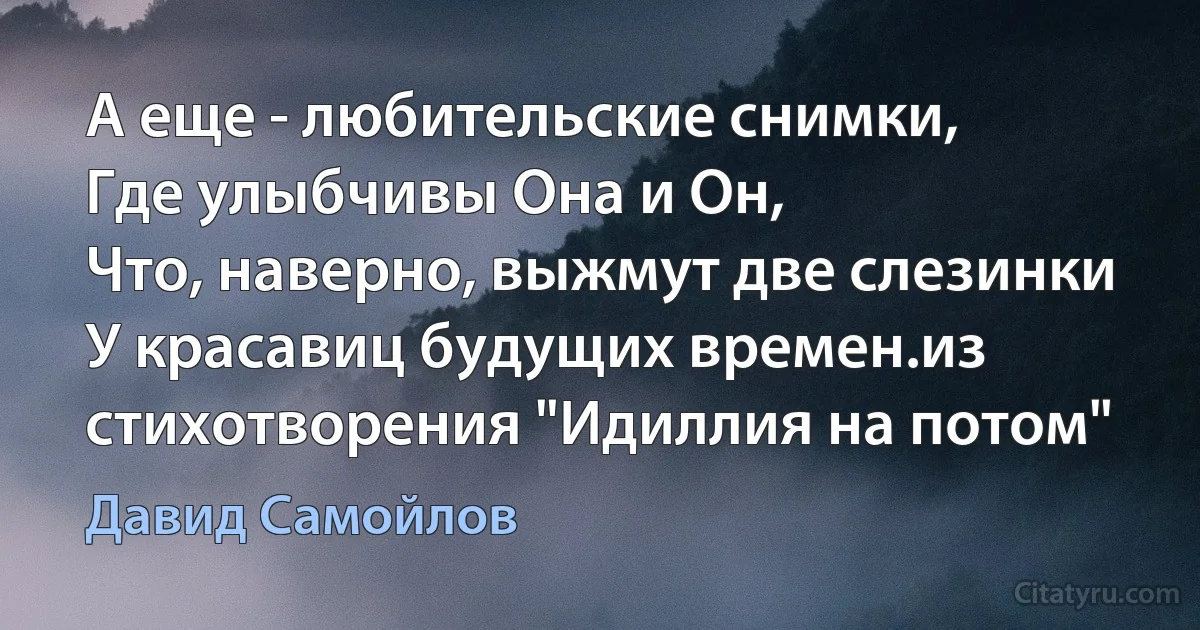 А еще - любительские снимки,
Где улыбчивы Она и Он,
Что, наверно, выжмут две слезинки
У красавиц будущих времен.из стихотворения "Идиллия на потом" (Давид Самойлов)