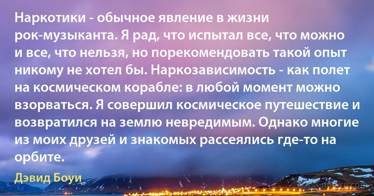 Наркотики - обычное явление в жизни рок-музыканта. Я рад, что испытал все, что можно и все, что нельзя, но порекомендовать такой опыт никому не хотел бы. Наркозависимость - как полет на космическом корабле: в любой момент можно взорваться. Я совершил космическое путешествие и возвратился на землю невредимым. Однако многие из моих друзей и знакомых рассеялись где-то на орбите. (Дэвид Боуи)