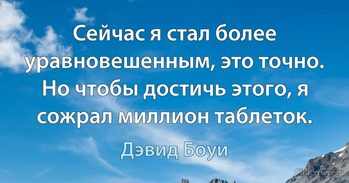 Сейчас я стал более уравновешенным, это точно. Но чтобы достичь этого, я сожрал миллион таблеток. (Дэвид Боуи)