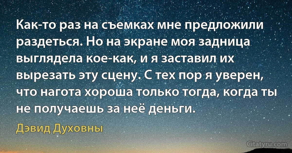 Как-то раз на съемках мне предложили раздеться. Но на экране моя задница выглядела кое-как, и я заставил их вырезать эту сцену. С тех пор я уверен, что нагота хороша только тогда, когда ты не получаешь за неё деньги. (Дэвид Духовны)