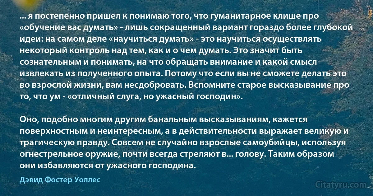 ... я постепенно пришел к понимаю того, что гуманитарное клише про «обучение вас думать» - лишь сокращенный вариант гораздо более глубокой идеи: на самом деле «научиться думать» - это научиться осуществлять некоторый контроль над тем, как и о чем думать. Это значит быть сознательным и понимать, на что обращать внимание и какой смысл извлекать из полученного опыта. Потому что если вы не сможете делать это во взрослой жизни, вам несдобровать. Вспомните старое высказывание про то, что ум - «отличный слуга, но ужасный господин».

Оно, подобно многим другим банальным высказываниям, кажется поверхностным и неинтересным, а в действительности выражает великую и трагическую правду. Совсем не случайно взрослые самоубийцы, используя огнестрельное оружие, почти всегда стреляют в... голову. Таким образом они избавляются от ужасного господина. (Дэвид Фостер Уоллес)