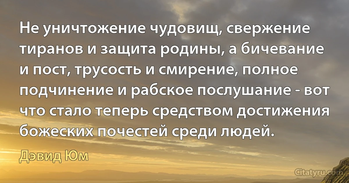 Не уничтожение чудовищ, свержение тиранов и защита родины, а бичевание и пост, трусость и смирение, полное подчинение и рабское послушание - вот что стало теперь средством достижения божеских почестей среди людей. (Дэвид Юм)