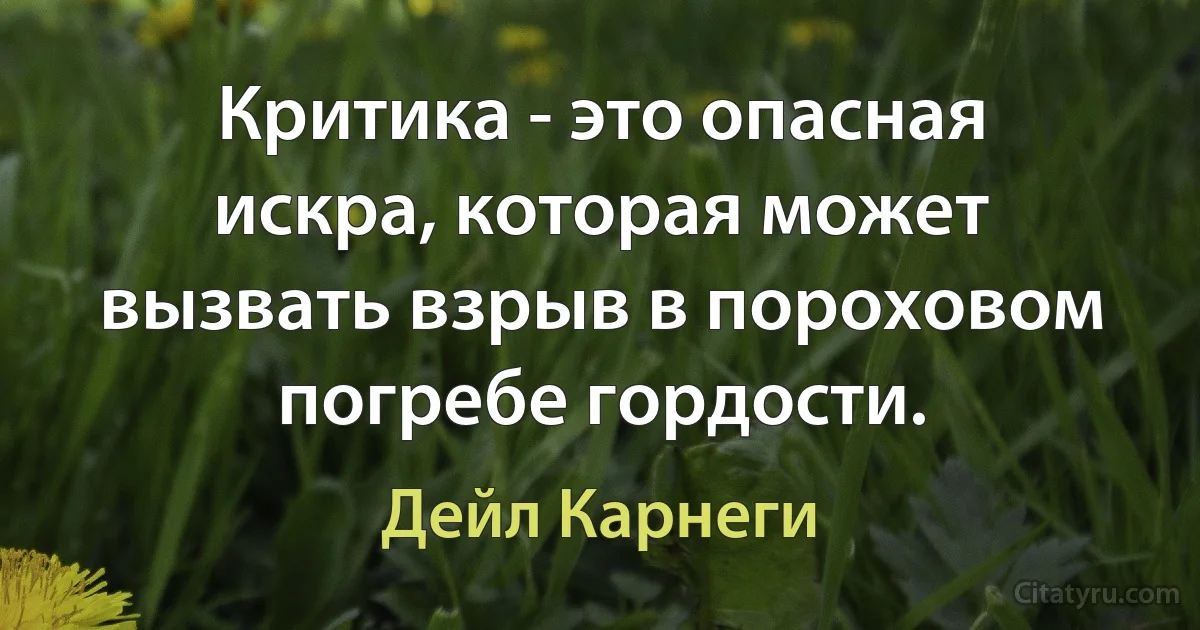 Критика - это опасная искра, которая может вызвать взрыв в пороховом погребе гордости. (Дейл Карнеги)