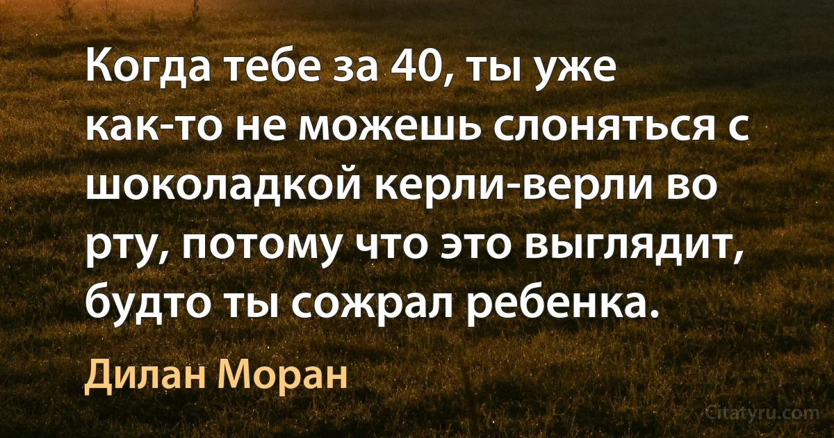 Когда тебе за 40, ты уже как-то не можешь слоняться с шоколадкой керли-верли во рту, потому что это выглядит, будто ты сожрал ребенка. (Дилан Моран)