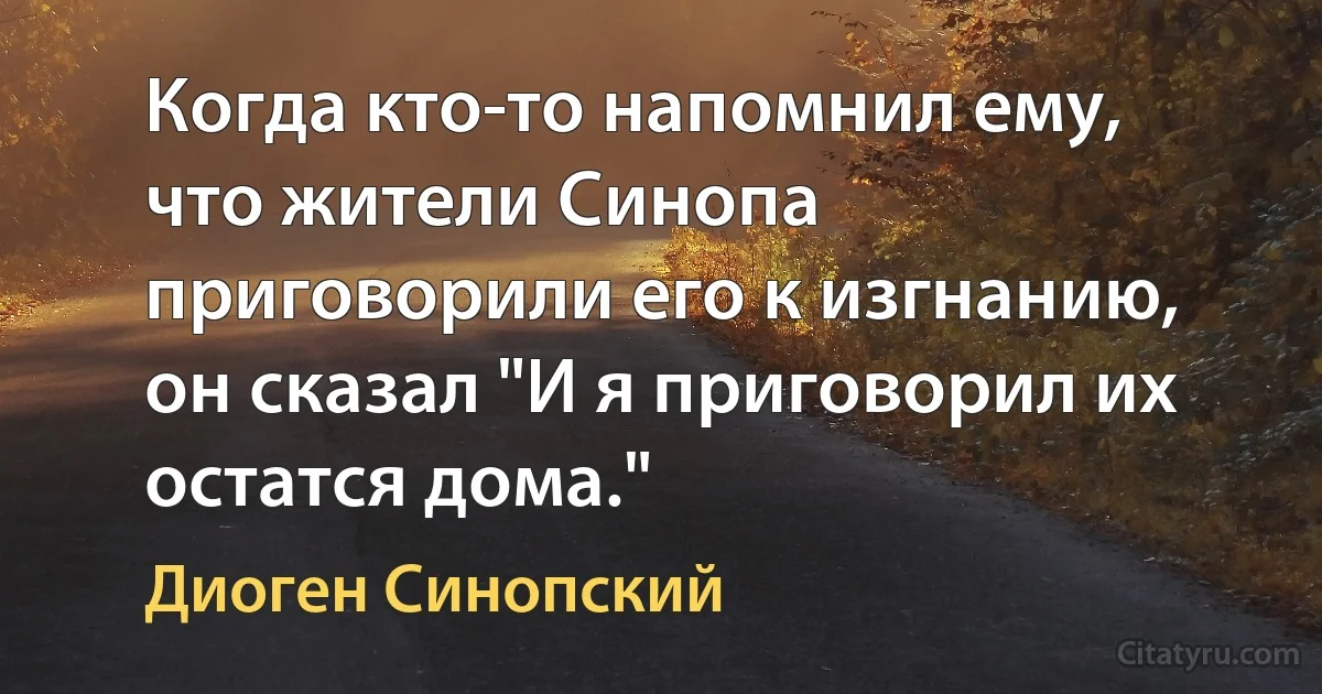 Когда кто-то напомнил ему, что жители Синопа приговорили его к изгнанию, он сказал "И я приговорил их остатся дома." (Диоген Синопский)