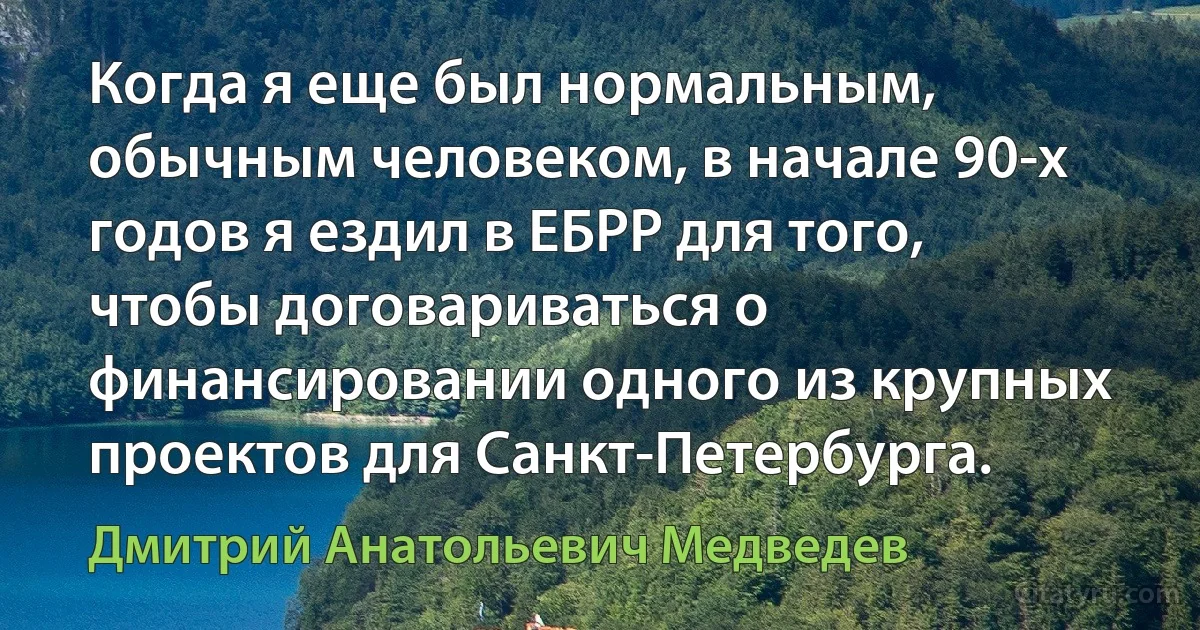 Когда я еще был нормальным, обычным человеком, в начале 90-х годов я ездил в ЕБРР для того, чтобы договариваться о финансировании одного из крупных проектов для Санкт-Петербурга. (Дмитрий Анатольевич Медведев)