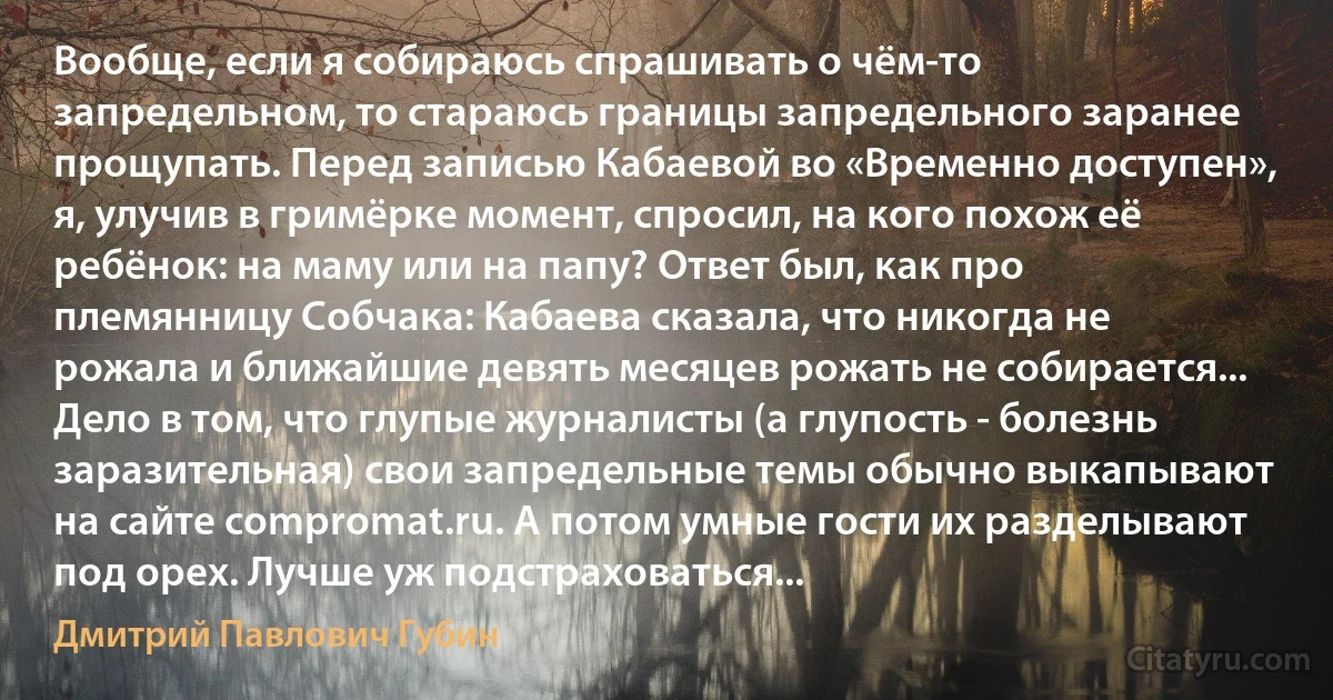 Вообще, если я собираюсь спрашивать о чём-то запредельном, то стараюсь границы запредельного заранее прощупать. Перед записью Кабаевой во «Временно доступен», я, улучив в гримёрке момент, спросил, на кого похож её ребёнок: на маму или на папу? Ответ был, как про племянницу Собчака: Кабаева сказала, что никогда не рожала и ближайшие девять месяцев рожать не собирается... Дело в том, что глупые журналисты (а глупость - болезнь заразительная) свои запредельные темы обычно выкапывают на сайте compromat.ru. А потом умные гости их разделывают под орех. Лучше уж подстраховаться... (Дмитрий Павлович Губин)