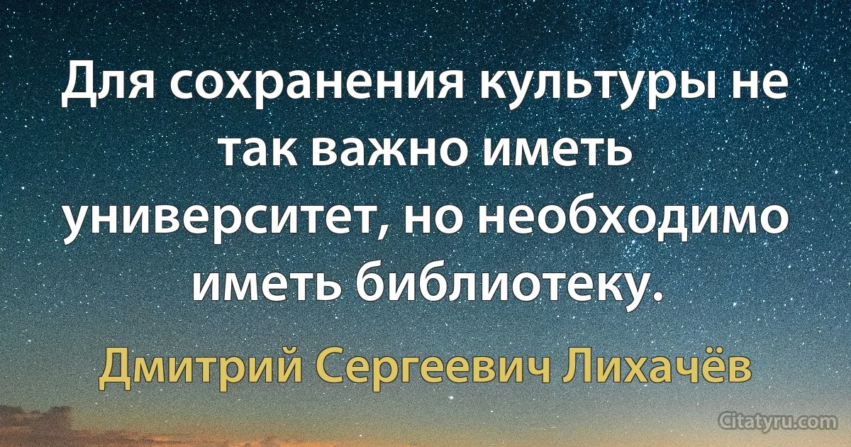 Для сохранения культуры не так важно иметь университет, но необходимо иметь библиотеку. (Дмитрий Сергеевич Лихачёв)