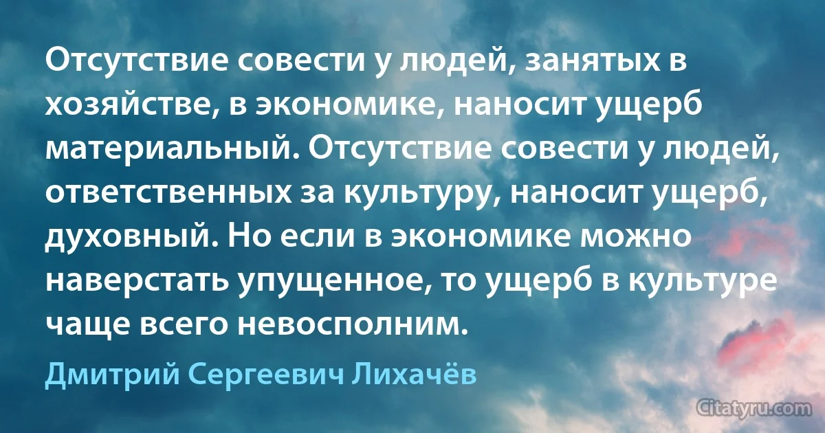 Отсутствие совести у людей, занятых в хозяйстве, в экономике, наносит ущерб материальный. Отсутствие совести у людей, ответственных за культуру, наносит ущерб, духовный. Но если в экономике можно наверстать упущенное, то ущерб в культуре чаще всего невосполним. (Дмитрий Сергеевич Лихачёв)