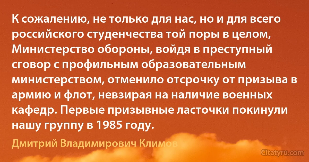 К сожалению, не только для нас, но и для всего российского студенчества той поры в целом, Министерство обороны, войдя в преступный сговор с профильным образовательным министерством, отменило отсрочку от призыва в армию и флот, невзирая на наличие военных кафедр. Первые призывные ласточки покинули нашу группу в 1985 году. (Дмитрий Владимирович Климов)