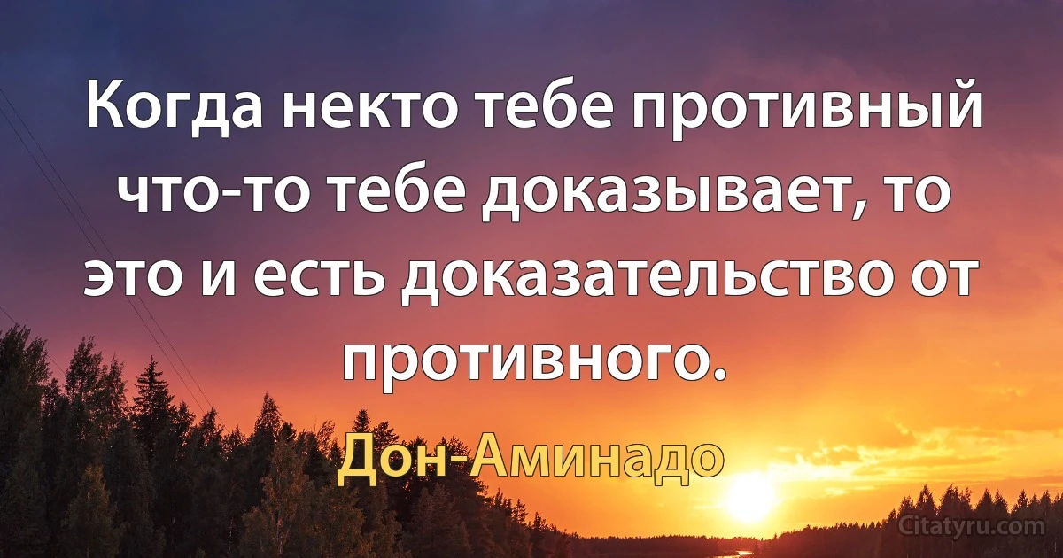 Когда некто тебе противный что-то тебе доказывает, то это и есть доказательство от противного. (Дон-Аминадо)