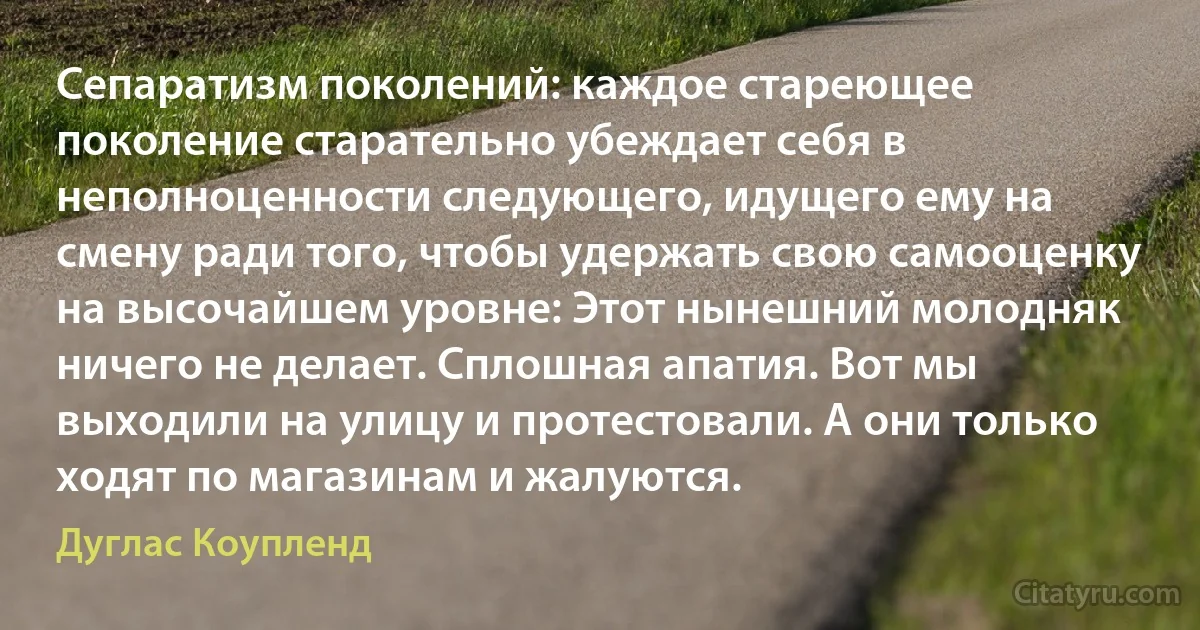 Сепаратизм поколений: каждое стареющее поколение старательно убеждает себя в неполноценности следующего, идущего ему на смену ради того, чтобы удержать свою самооценку на высочайшем уровне: Этот нынешний молодняк ничего не делает. Сплошная апатия. Вот мы выходили на улицу и протестовали. А они только ходят по магазинам и жалуются. (Дуглас Коупленд)