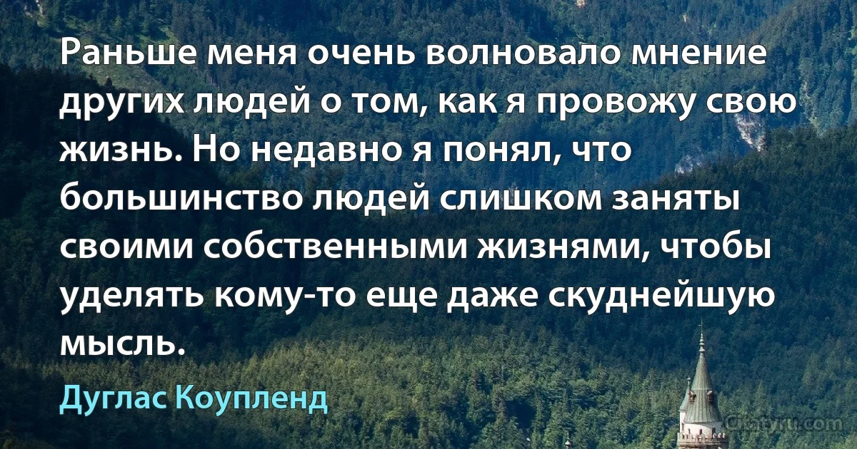 Раньше меня очень волновало мнение других людей о том, как я провожу свою жизнь. Но недавно я понял, что большинство людей слишком заняты своими собственными жизнями, чтобы уделять кому-то еще даже скуднейшую мысль. (Дуглас Коупленд)