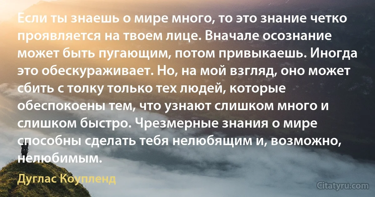 Если ты знаешь о мире много, то это знание четко проявляется на твоем лице. Вначале осознание может быть пугающим, потом привыкаешь. Иногда это обескураживает. Но, на мой взгляд, оно может сбить с толку только тех людей, которые обеспокоены тем, что узнают слишком много и слишком быстро. Чрезмерные знания о мире способны сделать тебя нелюбящим и, возможно, нелюбимым. (Дуглас Коупленд)