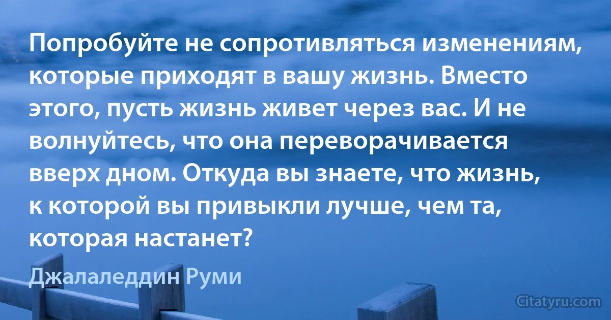 Попробуйте не сопротивляться изменениям, которые приходят в вашу жизнь. Вместо этого, пусть жизнь живет через вас. И не волнуйтесь, что она переворачивается вверх дном. Откуда вы знаете, что жизнь, к которой вы привыкли лучше, чем та, которая настанет? (Джалаледдин Руми)