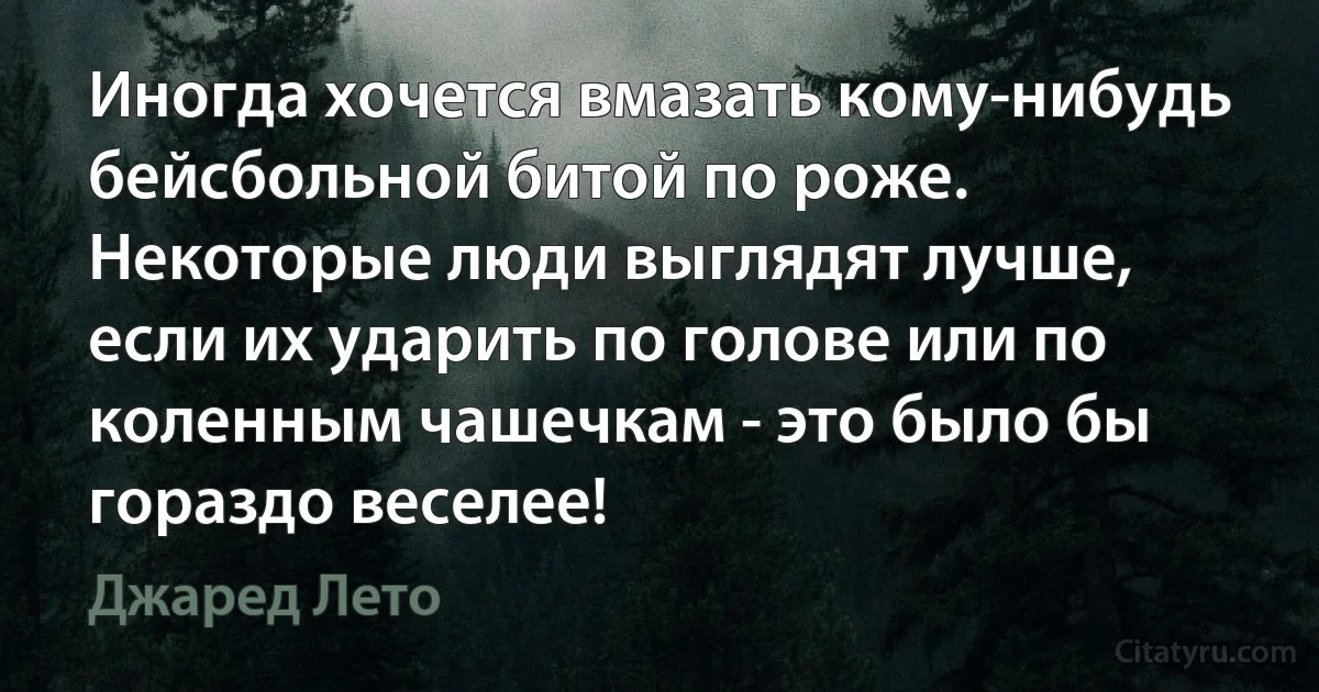 Иногда хочется вмазать кому-нибудь бейсбольной битой по роже. Некоторые люди выглядят лучше, если их ударить по голове или по коленным чашечкам - это было бы гораздо веселее! (Джаред Лето)