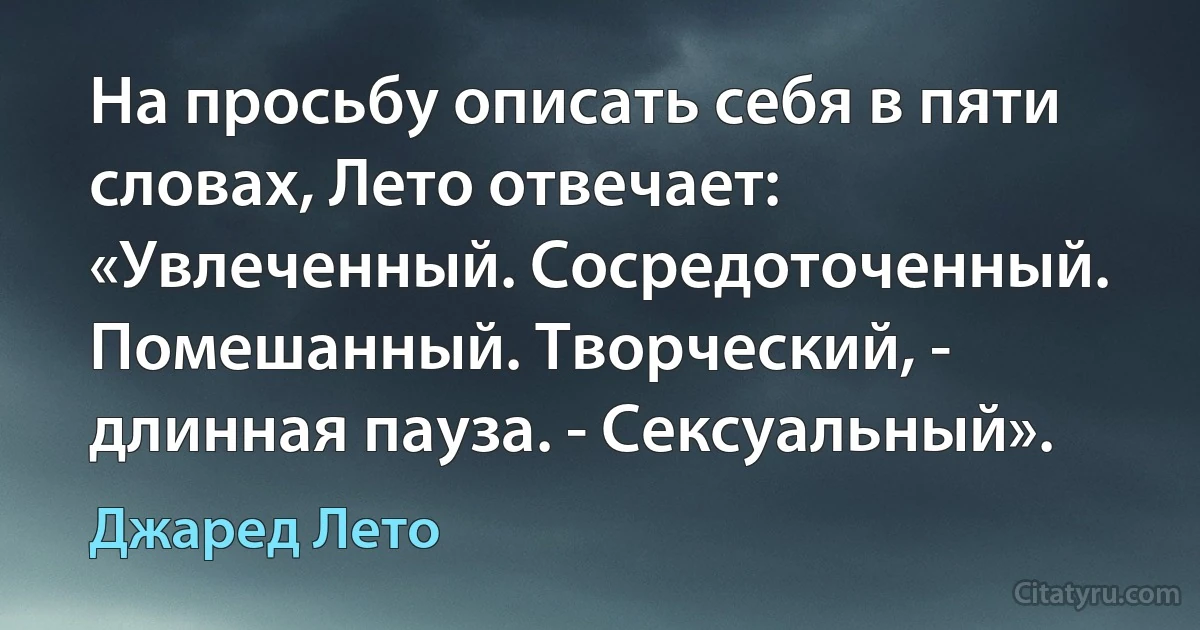 На просьбу описать себя в пяти словах, Лето отвечает: «Увлеченный. Сосредоточенный. Помешанный. Творческий, - длинная пауза. - Сексуальный». (Джаред Лето)