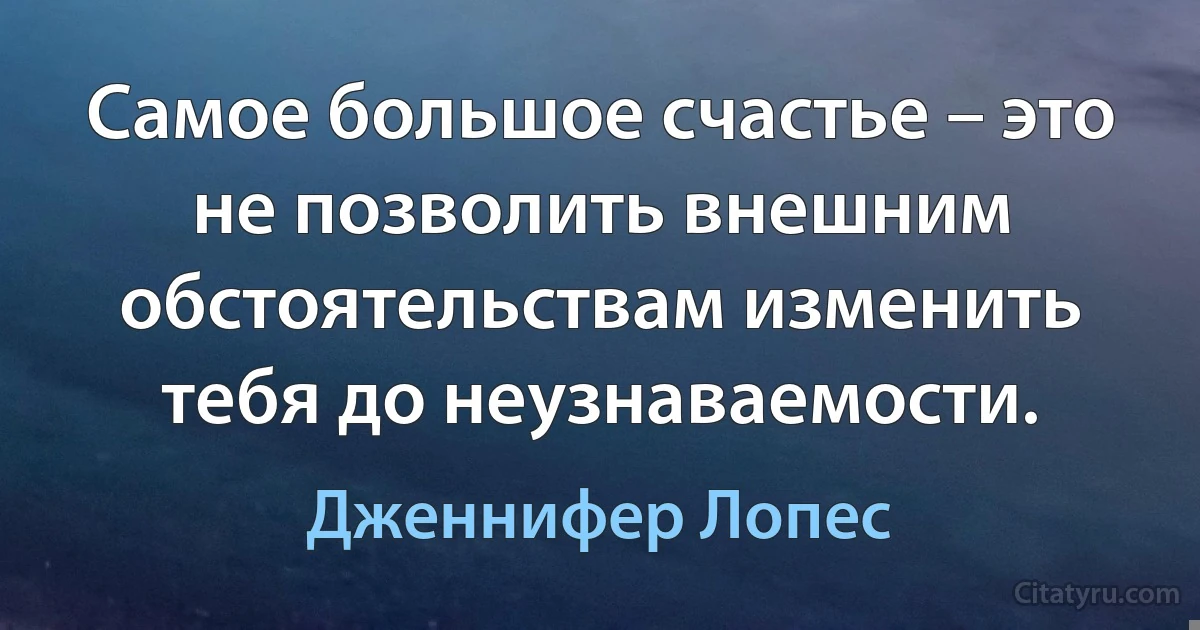 Самое большое счастье – это не позволить внешним обстоятельствам изменить тебя до неузнаваемости. (Дженнифер Лопес)