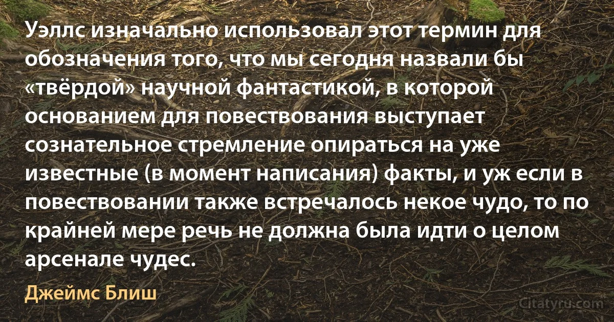 Уэллс изначально использовал этот термин для обозначения того, что мы сегодня назвали бы «твёрдой» научной фантастикой, в которой основанием для повествования выступает сознательное стремление опираться на уже известные (в момент написания) факты, и уж если в повествовании также встречалось некое чудо, то по крайней мере речь не должна была идти о целом арсенале чудес. (Джеймс Блиш)