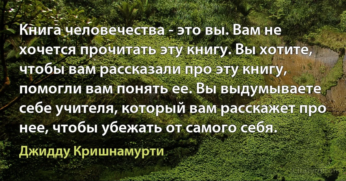 Книга человечества - это вы. Вам не хочется прочитать эту книгу. Вы хотите, чтобы вам рассказали про эту книгу, помогли вам понять ее. Вы выдумываете себе учителя, который вам расскажет про нее, чтобы убежать от самого себя. (Джидду Кришнамурти)