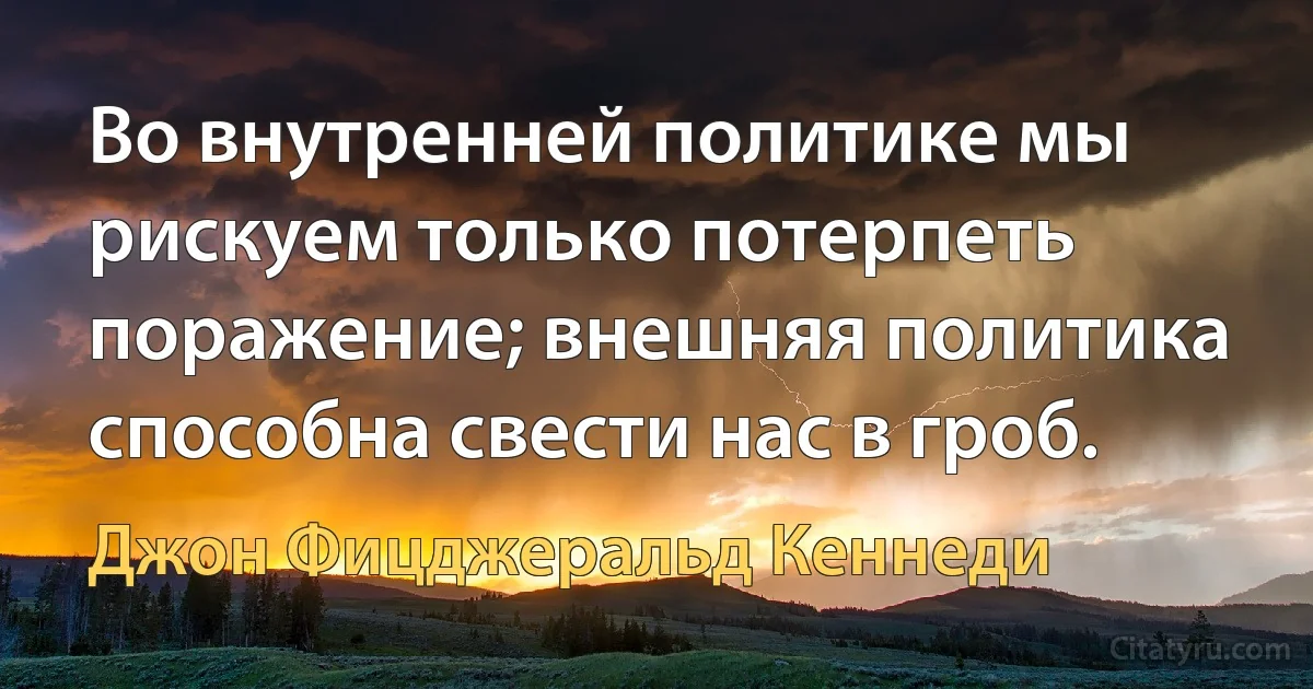 Во внутренней политике мы рискуем только потерпеть поражение; внешняя политика способна свести нас в гроб. (Джон Фицджеральд Кеннеди)