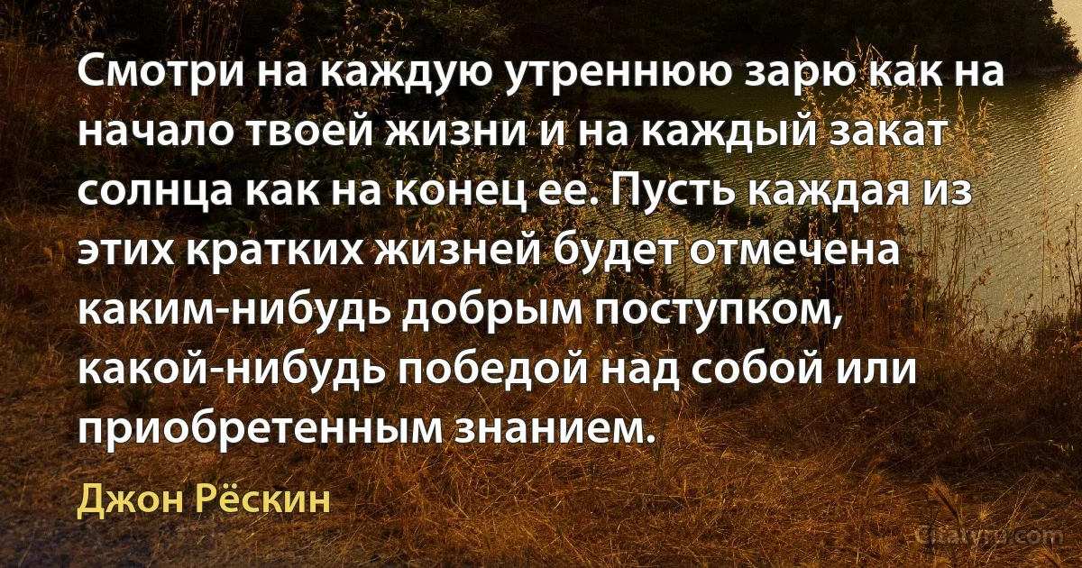 Смотри на каждую утреннюю зарю как на начало твоей жизни и на каждый закат солнца как на конец ее. Пусть каждая из этих кратких жизней будет отмечена каким-нибудь добрым поступком, какой-нибудь победой над собой или приобретенным знанием. (Джон Рёскин)