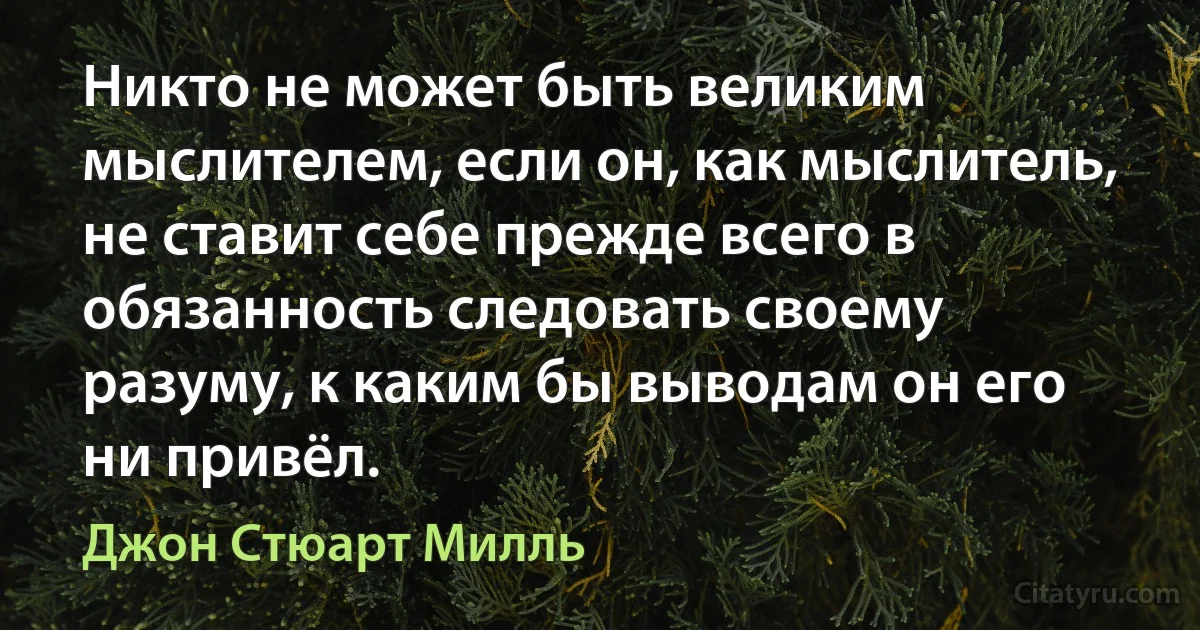 Никто не может быть великим мыслителем, если он, как мыслитель, не ставит себе прежде всего в обязанность следовать своему разуму, к каким бы выводам он его ни привёл. (Джон Стюарт Милль)