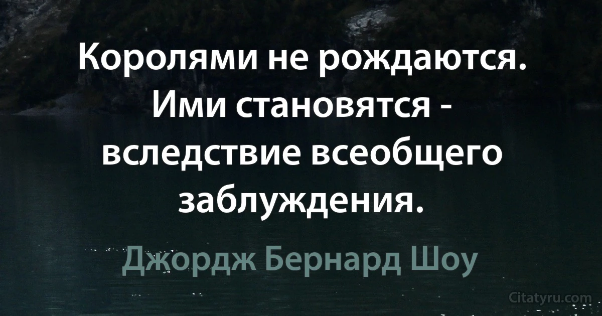 Королями не рождаются. Ими становятся - вследствие всеобщего заблуждения. (Джордж Бернард Шоу)