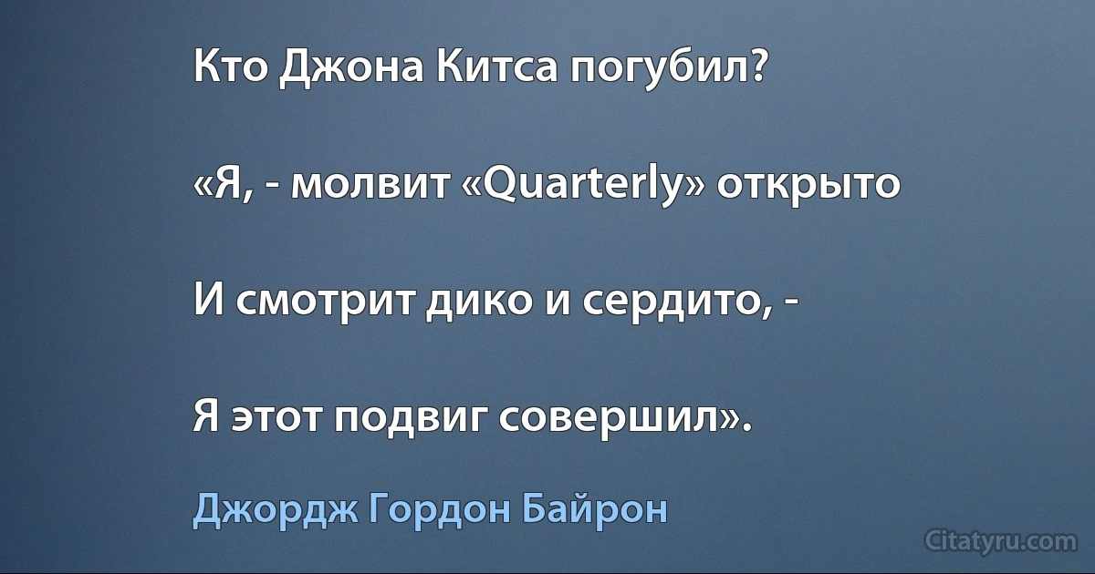 Кто Джона Китса погубил?

«Я, - молвит «Quarterly» открыто

И смотрит дико и сердито, -

Я этот подвиг совершил». (Джордж Гордон Байрон)