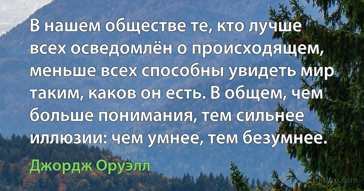 В нашем обществе те, кто лучше всех осведомлён о происходящем, меньше всех способны увидеть мир таким, каков он есть. В общем, чем больше понимания, тем сильнее иллюзии: чем умнее, тем безумнее. (Джордж Оруэлл)