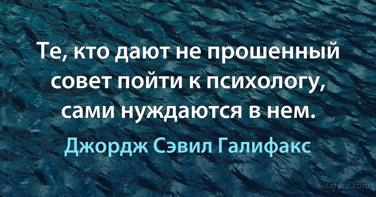 Те, кто дают не прошенный совет пойти к психологу, сами нуждаются в нем. (Джордж Сэвил Галифакс)