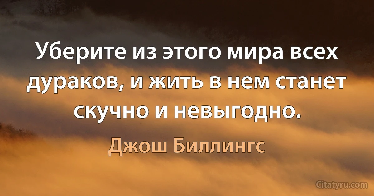 Уберите из этого мира всех дураков, и жить в нем станет скучно и невыгодно. (Джош Биллингс)