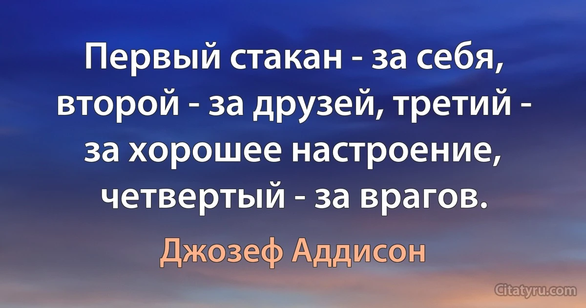 Первый стакан - за себя, второй - за друзей, третий - за хорошее настроение, четвертый - за врагов. (Джозеф Аддисон)