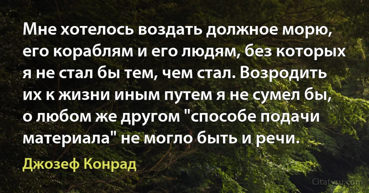 Мне хотелось воздать должное морю, его кораблям и его людям, без которых я не стал бы тем, чем стал. Возродить их к жизни иным путем я не сумел бы, о любом же другом "способе подачи материала" не могло быть и речи. (Джозеф Конрад)