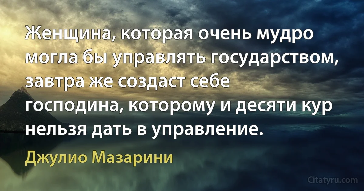 Женщина, которая очень мудро могла бы управлять государством, завтра же создаст себе господина, которому и десяти кур нельзя дать в управление. (Джулио Мазарини)