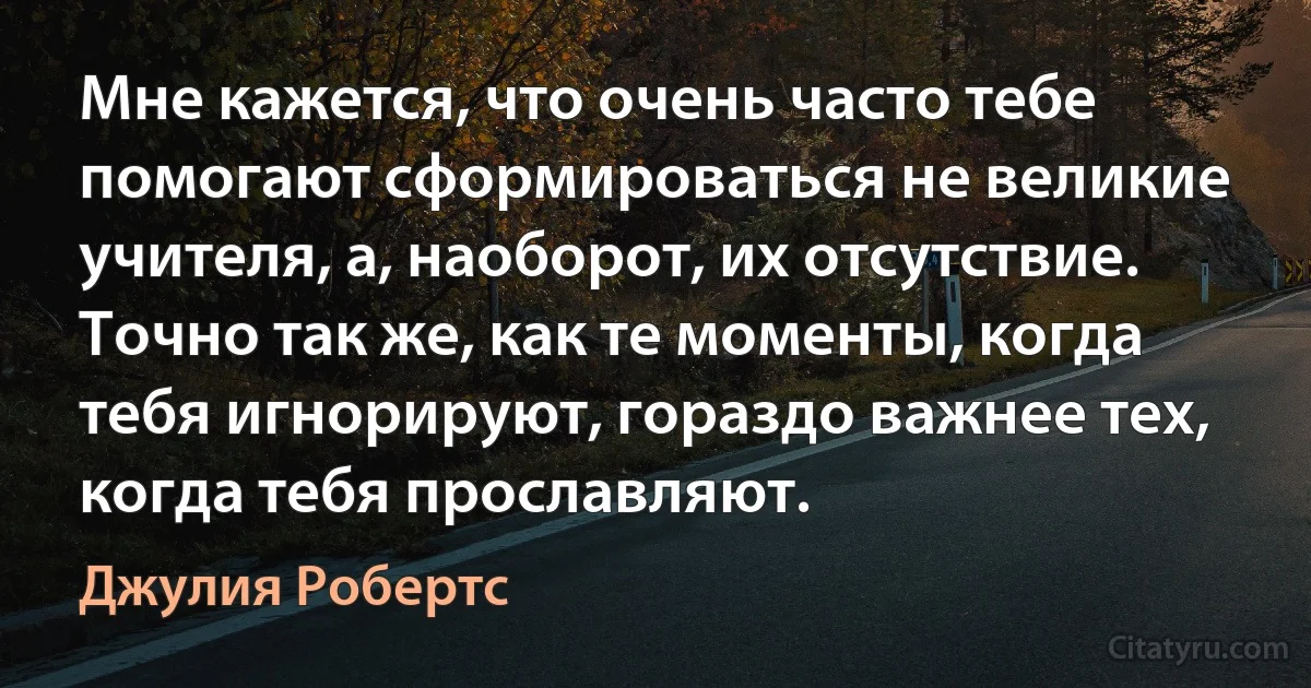 Мне кажется, что очень часто тебе помогают сформироваться не великие учителя, а, наоборот, их отсутствие. Точно так же, как те моменты, когда тебя игнорируют, гораздо важнее тех, когда тебя прославляют. (Джулия Робертс)