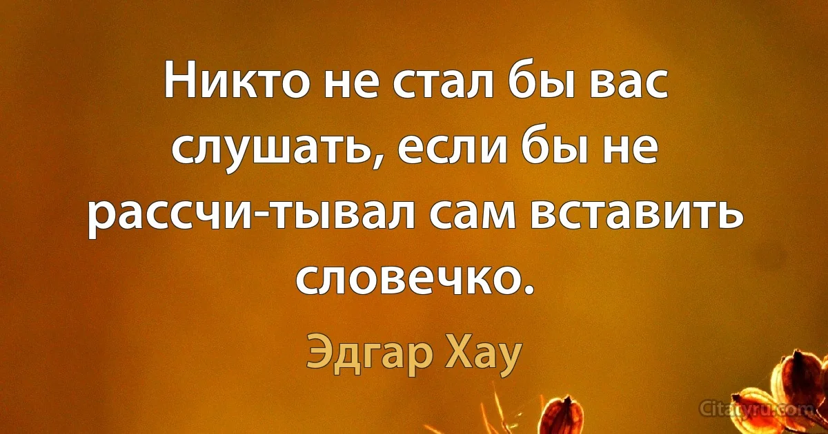 Никто не стал бы вас слушать, если бы не рассчи­тывал сам вставить словечко. (Эдгар Хау)