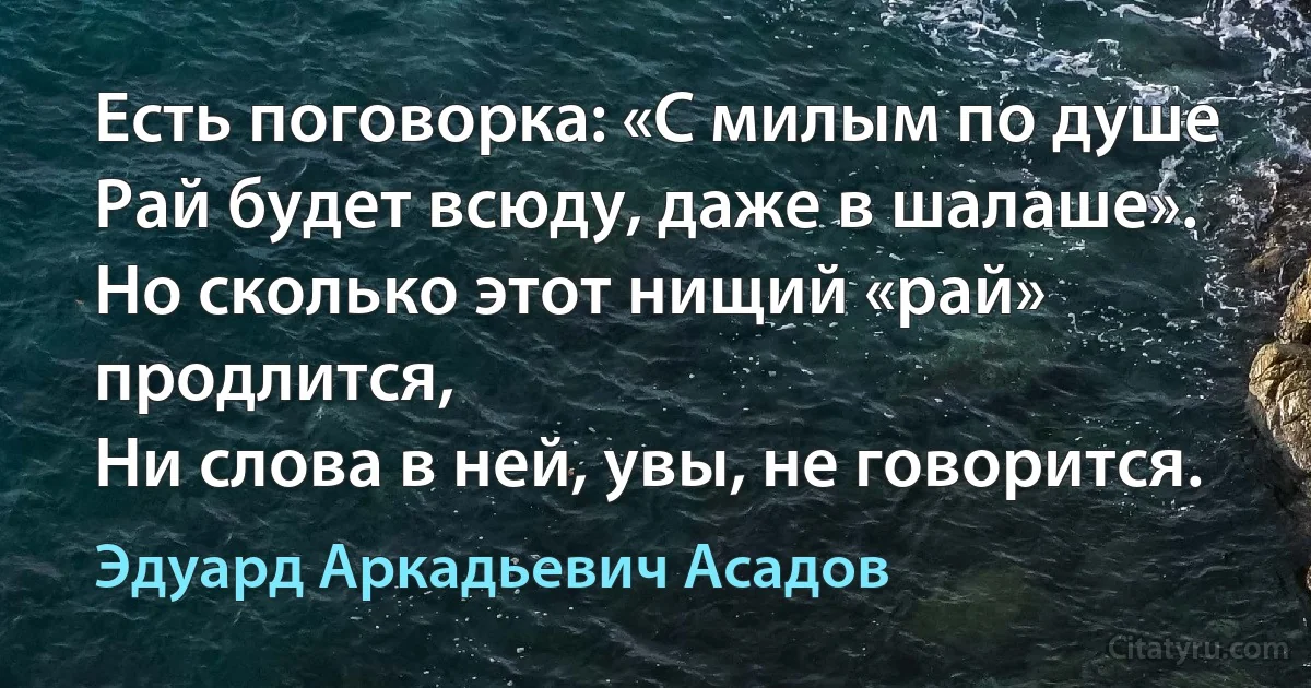 Есть поговорка: «С милым по душе
Рай будет всюду, даже в шалаше».
Но сколько этот нищий «рай» продлится,
Ни слова в ней, увы, не говорится. (Эдуард Аркадьевич Асадов)