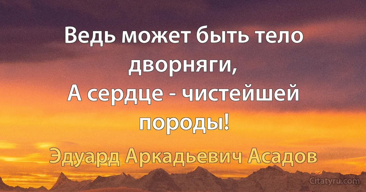 Ведь может быть тело дворняги, 
А сердце - чистейшей породы! (Эдуард Аркадьевич Асадов)