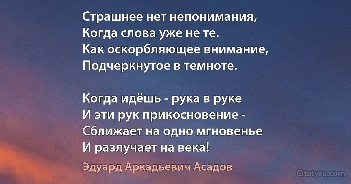 Страшнее нет непонимания,
Когда слова уже не те.
Как оскорбляющее внимание, 
Подчеркнутое в темноте.

Когда идёшь - рука в руке
И эти рук прикосновение -
Сближает на одно мгновенье
И разлучает на века! (Эдуард Аркадьевич Асадов)