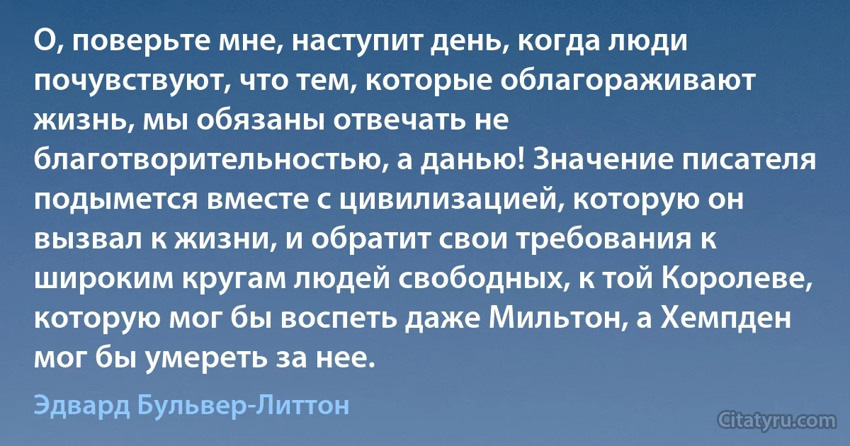 О, поверьте мне, наступит день, когда люди почувствуют, что тем, которые облагораживают жизнь, мы обязаны отвечать не благотворительностью, а данью! Значение писателя подымется вместе с цивилизацией, которую он вызвал к жизни, и обратит свои требования к широким кругам людей свободных, к той Королеве, которую мог бы воспеть даже Мильтон, а Хемпден мог бы умереть за нее. (Эдвард Бульвер-Литтон)